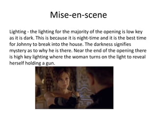 Mise-en-scene
Lighting - the lighting for the majority of the opening is low key
as it is dark. This is because it is night-time and it is the best time
for Johnny to break into the house. The darkness signifies
mystery as to why he is there. Near the end of the opening there
is high key lighting where the woman turns on the light to reveal
herself holding a gun.
 
