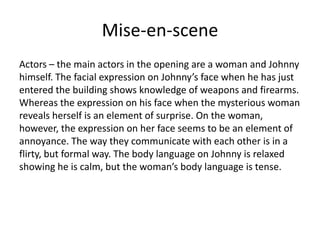 Mise-en-scene
Actors – the main actors in the opening are a woman and Johnny
himself. The facial expression on Johnny’s face when he has just
entered the building shows knowledge of weapons and firearms.
Whereas the expression on his face when the mysterious woman
reveals herself is an element of surprise. On the woman,
however, the expression on her face seems to be an element of
annoyance. The way they communicate with each other is in a
flirty, but formal way. The body language on Johnny is relaxed
showing he is calm, but the woman’s body language is tense.
 
