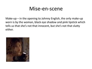 Mise-en-scene
Make-up – in the opening to Johnny English, the only make-up
worn is by the woman, black eye shadow and pink lipstick which
tells us that she’s not that innocent, but she’s not that slutty
either.
 