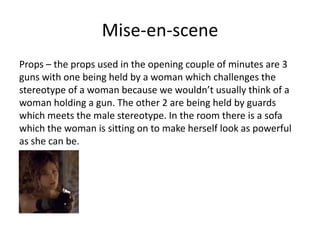 Mise-en-scene
Props – the props used in the opening couple of minutes are 3
guns with one being held by a woman which challenges the
stereotype of a woman because we wouldn’t usually think of a
woman holding a gun. The other 2 are being held by guards
which meets the male stereotype. In the room there is a sofa
which the woman is sitting on to make herself look as powerful
as she can be.
 