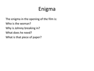 Enigma
The enigma in the opening of the film is:
Who is the woman?
Why is Johnny breaking in?
What does he need?
What is that piece of paper?
 