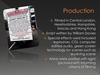   Filmed in Central London,
       Herefordshire, Hampshire,
           Macau and Hong Kong
 Script written by William Davies
  Special effects used included
       explosives, CGI, computer
      edited audio, green screen
   technology for scenes such as
                   skydiving scene
  Areas were posted with signs
           (pictured left) informing
                  citizens of filming
 