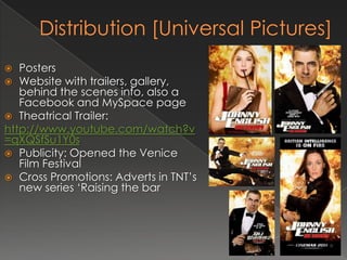   Posters
 Website with trailers, gallery,
   behind the scenes info, also a
   Facebook and MySpace page
 Theatrical Trailer:
http://www.youtube.com/watch?v
=qXQSfSu1Y0s
 Publicity: Opened the Venice
   Film Festival
 Cross Promotions: Adverts in TNT’s
   new series ‘Raising the bar
 