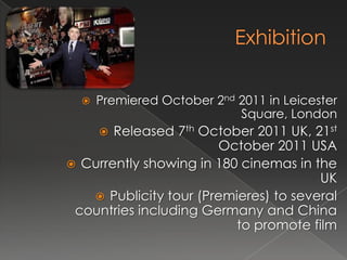    Premiered October 2nd 2011 in Leicester
                            Square, London
      Released 7th October 2011 UK, 21st
                       October 2011 USA
 Currently showing in 180 cinemas in the
                                       UK
    Publicity tour (Premieres) to several
 countries including Germany and China
                          to promote film
 