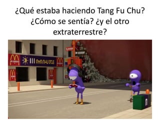 ¿Qué estaba haciendo Tang Fu Chu?
¿Cómo se sentía? ¿y el otro
extraterrestre?
 