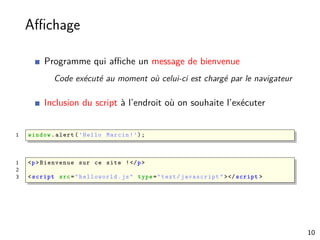 Aﬃchage
Programme qui aﬃche un message de bienvenue
Code exécuté au moment où celui-ci est chargé par le navigateur
Inclusion du script à l’endroit où on souhaite l’exécuter
1 window.alert(’Hello Marcin!’);
1 <p>Bienvenue sur ce site !</p>
2
3 <script src="helloworld.js" type="text/javascript" ></script >
10
 