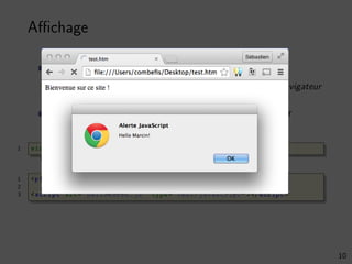 Aﬃchage
Programme qui aﬃche un message de bienvenue
Code exécuté au moment où celui-ci est chargé par le navigateur
Inclusion du script à l’endroit où on souhaite l’exécuter
1 window.alert(’Hello Marcin!’);
1 <p>Bienvenue sur ce site !</p>
2
3 <script src="helloworld.js" type="text/javascript" ></script >
10
 