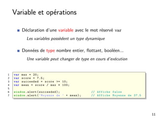 Variable et opérations
Déclaration d’une variable avec le mot réservé var
Les variables possèdent un type dynamique
Données de type nombre entier, ﬂottant, booléen...
Une variable peut changer de type en cours d’exécution
1 var max = 20;
2 var score = 7.5;
3 var succeeded = score >= 10;
4 var mean = score / max * 100;
5
6 window.alert(succeeded); // Affiche false
7 window.alert(’Moyenne de ’ + mean); // Affiche Moyenne de 37.5
11
 