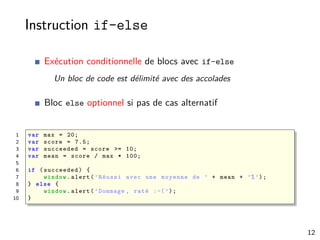 Instruction if-else
Exécution conditionnelle de blocs avec if-else
Un bloc de code est délimité avec des accolades
Bloc else optionnel si pas de cas alternatif
1 var max = 20;
2 var score = 7.5;
3 var succeeded = score >= 10;
4 var mean = score / max * 100;
5
6 if (succeeded) {
7 window.alert(’Réussi avec une moyenne de ’ + mean + ’%’);
8 } else {
9 window.alert(’Dommage , raté :-(’);
10 }
12
 