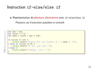 Instruction if-else/else if
Représentation de plusieurs alternatives avec if-else/else if
Plusieurs cas d’exécution possibles et exclusifs
1 var max = 20;
2 var score = 7.5;
3 var mean = score / max * 100;
4
5 if (score >= 10) {
6 window.alert(’Réussi avec une moyenne de ’ + mean + ’%’);
7 } else if (score >= 8) {
8 window.alert(’Oh zut , pas loin !’);
9 } else {
10 window.alert(’Dommage , raté :-(’);
11 }
13
 