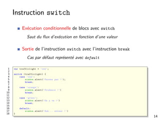 Instruction switch
Exécution conditionnelle de blocs avec switch
Saut du ﬂux d’exécution en fonction d’une valeur
Sortie de l’instruction switch avec l’instruction break
Cas par défaut représenté avec default
1 var trafficlight = ’red’;
2
3 switch ( trafficlight ) {
4 case ’red ’:
5 window.alert(’Passez pas !’);
6 break;
7
8 case ’orange ’:
9 window.alert(’Prudence !’)
10 break;
11
12 case ’green ’:
13 window.alert(’On y va !’)
14 break;
15
16 default :
17 window.alert(’Euh ... erreur !’)
18 }
14
 