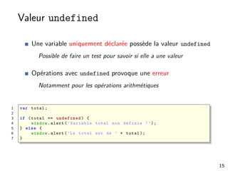 Valeur undefined
Une variable uniquement déclarée possède la valeur undefined
Possible de faire un test pour savoir si elle a une valeur
Opérations avec undefined provoque une erreur
Notamment pour les opérations arithmétiques
1 var total;
2
3 if (total == undefined ) {
4 window.alert(’Variable total non définie !’);
5 } else {
6 window.alert(’Le total est de ’ + total);
7 }
15
 