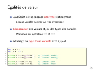 Égalités de valeur
JavaScript est un langage non typé statiquement
Chaque variable possède un type dynamique
Comparaison des valeurs et/ou des types des données
Utilisation des opérateurs == et ===
Aﬃchage du type d’une variable avec typeof
1 var a = 42;
2 var b = "42";
3
4 window.alert(typeof(a)); // Affiche number
5 window.alert(typeof(b)); // Affiche string
6
7 window.alert(a == b); // Affiche true
8 window.alert(a === b); // Affiche false
16
 