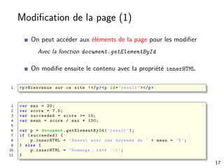 Modiﬁcation de la page (1)
On peut accéder aux éléments de la page pour les modiﬁer
Avec la fonction document.getElementById
On modiﬁe ensuite le contenu avec la propriété innerHTML
1 <p>Bienvenue sur ce site !</p><p id="result" ></p>
1 var max = 20;
2 var score = 7.5;
3 var succeeded = score >= 10;
4 var mean = score / max * 100;
5
6 var p = document . getElementById (’result ’);
7 if (succeeded) {
8 p.innerHTML = ’Réussi avec une moyenne de ’ + mean + ’%’;
9 } else {
10 p.innerHTML = ’Dommage , raté :-(’;
11 }
17
 