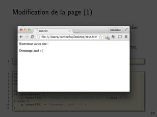 Modiﬁcation de la page (1)
On peut accéder aux éléments de la page pour les modiﬁer
Avec la fonction document.getElementById
On modiﬁe ensuite le contenu avec la propriété innerHTML
1 <p>Bienvenue sur ce site !</p><p id="result" ></p>
1 var max = 20;
2 var score = 7.5;
3 var succeeded = score >= 10;
4 var mean = score / max * 100;
5
6 var p = document . getElementById (’result ’);
7 if (succeeded) {
8 p.innerHTML = ’Réussi avec une moyenne de ’ + mean + ’%’;
9 } else {
10 p.innerHTML = ’Dommage , raté :-(’;
11 }
17
 