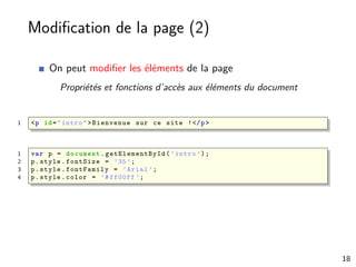 Modiﬁcation de la page (2)
On peut modiﬁer les éléments de la page
Propriétés et fonctions d’accès aux éléments du document
1 <p id="intro">Bienvenue sur ce site !</p>
1 var p = document . getElementById (’intro ’);
2 p.style.fontSize = ’35’;
3 p.style.fontFamily = ’Arial ’;
4 p.style.color = ’#ff00ff ’;
18
 
