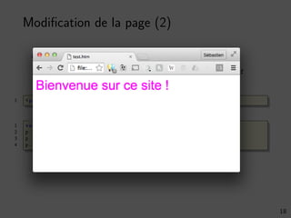 Modiﬁcation de la page (2)
On peut modiﬁer les éléments de la page
Propriétés et fonctions d’accès aux éléments du document
1 <p id="intro">Bienvenue sur ce site !</p>
1 var p = document . getElementById (’intro ’);
2 p.style.fontSize = ’35’;
3 p.style.fontFamily = ’Arial ’;
4 p.style.color = ’#ff00ff ’;
18
 