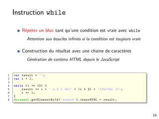 Instruction while
Répéter un bloc tant qu’une condition est vraie avec while
Attention aux boucles inﬁnies si la condition est toujours vraie
Construction du résultat avec une chaine de caractères
Génération de contenu HTML depuis le JavaScript
1 var result = ’’;
2 var i = 1;
3
4 while (i <= 10) {
5 result += i + ’ x 2 = <b>’ + (i * 2) + ’</b><br />’;
6 i += 1;
7 }
8 document . getElementById (’result ’).innerHTML = result;
19
 