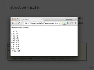 Instruction while
Répéter un bloc tant qu’une condition est vraie avec while
Attention aux boucles inﬁnies si la condition est toujours vraie
Construction du résultat avec une chaine de caractères
Génération de contenu HTML depuis le JavaScript
1 var result = ’’;
2 var i = 1;
3
4 while (i <= 10) {
5 result += i + ’ x 2 = <b>’ + (i * 2) + ’</b><br />’;
6 i += 1;
7 }
8 document . getElementById (’result ’).innerHTML = result;
19
 