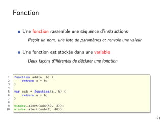 Fonction
Une fonction rassemble une séquence d’instructions
Reçoit un nom, une liste de paramètres et renvoie une valeur
Une fonction est stockée dans une variable
Deux façons diﬀérentes de déclarer une fonction
1 function add(a, b) {
2 return a + b;
3 }
4
5 var sub = function (a, b) {
6 return a + b;
7 }
8
9 window.alert(add (40, 2));
10 window.alert(sub(2, 40));
21
 