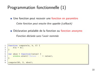 Programmation fonctionnelle (1)
Une fonction peut recevoir une fonction en paramètre
Cette fonction peut ensuite être appelée (callback)
Déclaration préalable de la fonction ou fonction anonyme
Fonction déclarée sans l’avoir nommée
1 function compute(a, b, f) {
2 f(a + b);
3 }
4
5 var show = function (value) {
6 window.alert(’Valeur : ’ + value);
7 }
8
9 compute (40, 2, show);
22
 