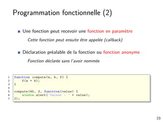 Programmation fonctionnelle (2)
Une fonction peut recevoir une fonction en paramètre
Cette fonction peut ensuite être appelée (callback)
Déclaration préalable de la fonction ou fonction anonyme
Fonction déclarée sans l’avoir nommée
1 function compute(a, b, f) {
2 f(a + b);
3 }
4
5 compute (40, 2, function (value) {
6 window.alert(’Valeur : ’ + value);
7 });
23
 