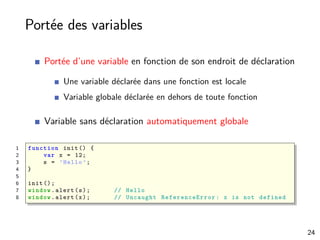 Portée des variables
Portée d’une variable en fonction de son endroit de déclaration
Une variable déclarée dans une fonction est locale
Variable globale déclarée en dehors de toute fonction
Variable sans déclaration automatiquement globale
1 function init () {
2 var x = 12;
3 s = ’Hello ’;
4 }
5
6 init ();
7 window.alert(s); // Hello
8 window.alert(x); // Uncaught ReferenceError : x is not defined
24
 