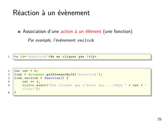 Réaction à un évènement
Association d’une action à un élément (une fonction)
Par exemple, l’évènement onclick
1 <a id="dontclick">Ne me cliquez pas !</p>
1 var cnt = 0;
2 link = document . getElementById (’dontclick ’);
3 link.onclick = function () {
4 cnt += 1;
5 window.alert("Pas cliquer que c’était mis ... (déjà " + cnt + "
clics)");
6 }
25
 