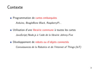 Contexte
Programmation de cartes embarquées
Arduino, BeagleBone Black, RaspberryPi...
Utilisation d’une librairie commune à toutes les cartes
JavaScript/Node.js à l’aide de la librairie Johnny-Five
Développement de robots ou d’objets connectés
Connaissances de la Robotics et de l’Internet of Things (IoT)
3
 
