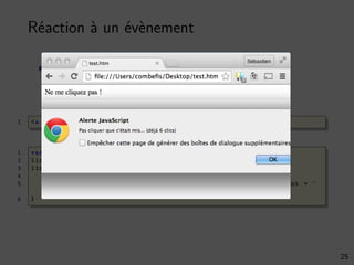 Réaction à un évènement
Association d’une action à un élément (une fonction)
Par exemple, l’évènement onclick
1 <a id="dontclick">Ne me cliquez pas !</p>
1 var cnt = 0;
2 link = document . getElementById (’dontclick ’);
3 link.onclick = function () {
4 cnt += 1;
5 window.alert("Pas cliquer que c’était mis ... (déjà " + cnt + "
clics)");
6 }
25
 