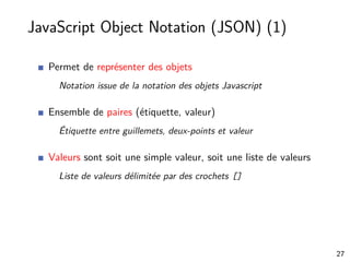 JavaScript Object Notation (JSON) (1)
Permet de représenter des objets
Notation issue de la notation des objets Javascript
Ensemble de paires (étiquette, valeur)
Étiquette entre guillemets, deux-points et valeur
Valeurs sont soit une simple valeur, soit une liste de valeurs
Liste de valeurs délimitée par des crochets []
27
 