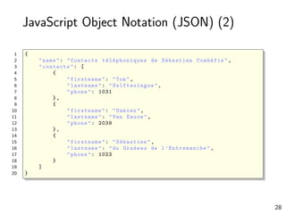 JavaScript Object Notation (JSON) (2)
1 {
2 "name": "Contacts téléphoniques de Sébastien Combéfis",
3 "contacts": [
4 {
5 "firstname": "Tom",
6 "lastname": " Selfteslague ",
7 "phone": 1031
8 },
9 {
10 "firstname": "Damien",
11 "lastname": "Van Eauve",
12 "phone": 2039
13 },
14 {
15 "firstname": "Sébastien",
16 "lastname": "du Gradeau de l’Entremanche ",
17 "phone": 1023
18 }
19 ]
20 }
28
 