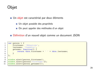 Objet
Un objet est caractérisé par deux éléments
Un objet possède des propriétés
On peut appeler des méthodes d’un objet
Déﬁnition d’un nouvel objet comme un document JSON
1 var person = {
2 firstname: ’Sébastien ’,
3 lastname: ’Combéfis ’,
4 getname: function () {
5 return this.firstname + ’ ’ + this.lastname;
6 }
7 };
8
9 window.alert(person.firstname);
10 window.alert(person[’firstname ’]);
11 window.alert(person.getname ());
29
 