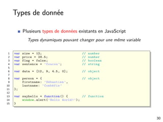 Types de donnée
Plusieurs types de données existants en JavaScript
Types dynamiques pouvant changer pour une même variable
1 var size = 12; // number
2 var price = 28.5; // number
3 var flag = false; // boolean
4 var sentence = ’Coucou ’; // string
5
6 var data = [12, 9, 4.5, 0]; // object
7
8 var person = { // object
9 firstname: ’Sébastien ’,
10 lastname: ’Combéfis ’
11 };
12
13 var sayhello = function () { // function
14 window.alert(’Hello World!’);
15 }
30
 