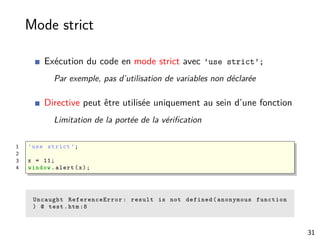 Mode strict
Exécution du code en mode strict avec ’use strict’;
Par exemple, pas d’utilisation de variables non déclarée
Directive peut être utilisée uniquement au sein d’une fonction
Limitation de la portée de la vériﬁcation
1 ’use strict ’;
2
3 x = 11;
4 window.alert(x);
Uncaught ReferenceError : result is not defined(anonymous function
) @ test.htm :8
31
 