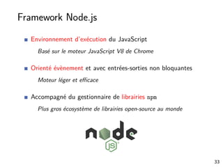 Framework Node.js
Environnement d’exécution du JavaScript
Basé sur le moteur JavaScript V8 de Chrome
Orienté évènement et avec entrées-sorties non bloquantes
Moteur léger et eﬃcace
Accompagné du gestionnaire de librairies npm
Plus gros écosystème de librairies open-source au monde
33
 