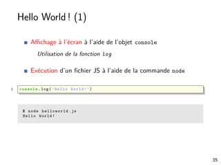 Hello World ! (1)
Aﬃchage à l’écran à l’aide de l’objet console
Utilisation de la fonction log
Exécution d’un ﬁchier JS à l’aide de la commande node
1 console .log(’Hello World!’)
$ node helloworld.js
Hello World!
35
 