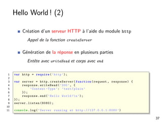Hello World ! (2)
Création d’un serveur HTTP à l’aide du module http
Appel de la fonction createServer
Génération de la réponse en plusieurs parties
Entête avec writeHead et corps avec end
1 var http = require (’http ’);
2
3 var server = http. createServer ( function (request , response) {
4 response.writeHead(’200’, {
5 ’Content -Type ’: ’text/plain ’
6 });
7 response.end(’Hello World !n’);
8 });
9 server.listen (8080);
10
11 console .log(’Server running at http ://127.0.0.1:8080 ’)
37
 
