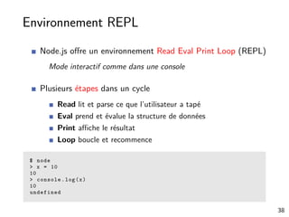 Environnement REPL
Node.js oﬀre un environnement Read Eval Print Loop (REPL)
Mode interactif comme dans une console
Plusieurs étapes dans un cycle
Read lit et parse ce que l’utilisateur a tapé
Eval prend et évalue la structure de données
Print aﬃche le résultat
Loop boucle et recommence
$ node
> x = 10
10
> console.log(x)
10
undefined
38
 