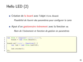 Hello LED (2)
Création de la board avec l’objet five.Board
Possibilité de fournir des paramètres pour conﬁgurer la carte
Ajout d’un gestionnaire évènement avec la fonction on
Nom de l’évènement et fonction de gestion en paramètres
1 var five = require ("johnny -five"),
2 board = new five.Board ();
3
4 board.on("ready", function () {
5 var led = new five.Led (13);
6
7 led.strobe ();
8 });
41
 