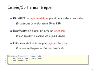 Entrée/Sortie numérique
Pin GPIO de type numérique prend deux valeurs possibles
En alternant la tension entre 0V et 3.3V
Représentation d’une pin avec un objet Pin
Il faut spéciﬁer le numéro de la pin à utiliser
Utilisation de fonctions pour agir sur les pins
Fonction write permet d’écrire dans la pin
1 board.on("ready", function () {
2 var pin = new five.Pin (13);
3 pin.write (1);
4 });
43
 