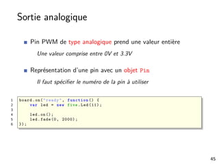 Sortie analogique
Pin PWM de type analogique prend une valeur entière
Une valeur comprise entre 0V et 3.3V
Représentation d’une pin avec un objet Pin
Il faut spéciﬁer le numéro de la pin à utiliser
1 board.on("ready", function () {
2 var led = new five.Led (11);
3
4 led.on();
5 led.fade(0, 2000);
6 });
45
 