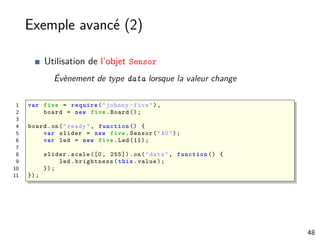 Exemple avancé (2)
Utilisation de l’objet Sensor
Évènement de type data lorsque la valeur change
1 var five = require ("johnny -five"),
2 board = new five.Board ();
3
4 board.on("ready", function () {
5 var slider = new five.Sensor("A0");
6 var led = new five.Led (11);
7
8 slider.scale ([0, 255]).on("data", function () {
9 led.brightness(this.value);
10 });
11 });
48
 