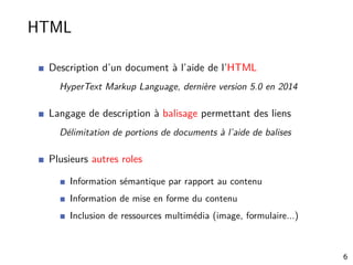 HTML
Description d’un document à l’aide de l’HTML
HyperText Markup Language, dernière version 5.0 en 2014
Langage de description à balisage permettant des liens
Délimitation de portions de documents à l’aide de balises
Plusieurs autres roles
Information sémantique par rapport au contenu
Information de mise en forme du contenu
Inclusion de ressources multimédia (image, formulaire...)
6
 
