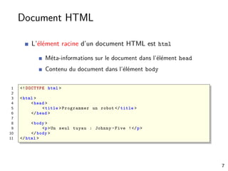Document HTML
L’élément racine d’un document HTML est html
Méta-informations sur le document dans l’élément head
Contenu du document dans l’élément body
1 <! DOCTYPE html >
2
3 <html >
4 <head >
5 <title >Programmer un robot </ title >
6 </head >
7
8 <body >
9 <p>Un seul tuyau : Johnny -Five !</p>
10 </body >
11 </html >
7
 