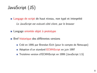 JavaScript (JS)
Langage de script de haut niveau, non typé et interprété
Le JavaScript est exécuté côté client, par le browser
Langage orientée objet à prototype
Bref historique des diﬀérentes versions
Créé en 1995 par Brendan Eich (pour le compte de Netscape)
Adoption d’un standard ECMAScript en juin 1997
Troisième version d’ECMAScript en 1999 (JavaScript 1.5)
8
 