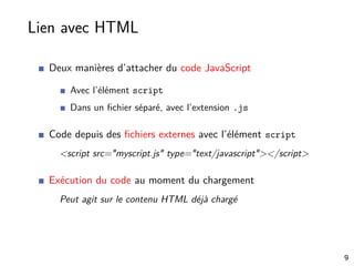 Lien avec HTML
Deux manières d’attacher du code JavaScript
Avec l’élément script
Dans un ﬁchier séparé, avec l’extension .js
Code depuis des ﬁchiers externes avec l’élément script
<script src="myscript.js" type="text/javascript"></script>
Exécution du code au moment du chargement
Peut agit sur le contenu HTML déjà chargé
9
 