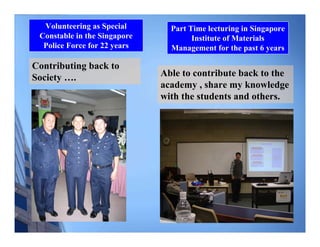 Volunteering as Special       Part Time lecturing in Singapore
 Constable in the Singapore           Institute of Materials
  Police Force for 22 years     Management for the past 6 years

Contributing back to
Society ….                    Able to contribute back to the
                              academy , share my knowledge
                              with the students and others.
 