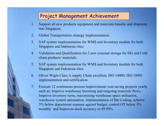 Project Management Achievement
1.   Support all new products equipment and materials transfer and shipment
     into Singapore.
2.   Global Transportation strategy implementation.
3.   SAP system implementation for WMS and Inventory module for both
     Singapore and Indonesia sites.
4.   Validation and Qualification for 2 new external storage for DG and Cold
     chain products/ materials
5.   SAP system implementation for WMS and Inventory module for both
     Singapore and Indonesia sites.
6.   Oliver Wight Class A supply Chain excellent, ISO 14000, ISO 18001
     implementation and certification.
7.   Execute 12 continuous process improvement/ cost saving projects yearly
     such as; Improve warehouse incoming and outgoing materials flows,
     Improve inventory turns, maximising warehouse space utilisation,
     warehouse system automation, implementation of Bar Coding, achieve
     5% below department expense against budget, control OT below 5%
     monthly and Improves stock accuracy to 99.99%.
 