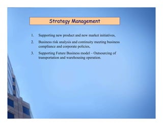 Strategy Management

1.   Supporting new product and new market initiatives,
2.   Business risk analysis and continuity meeting business
     compliance and corporate policies,
3.   Supporting Future Business model – Outsourcing of
     transportation and warehousing operation.
 